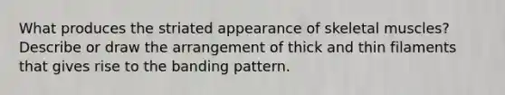 What produces the striated appearance of skeletal muscles? Describe or draw the arrangement of thick and thin filaments that gives rise to the banding pattern.