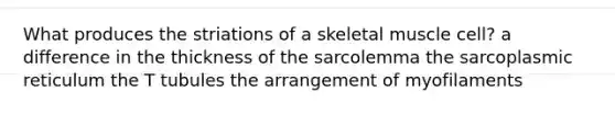 What produces the striations of a skeletal muscle cell? a difference in the thickness of the sarcolemma the sarcoplasmic reticulum the T tubules the arrangement of myofilaments