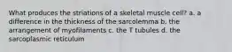 What produces the striations of a skeletal muscle cell? a. a difference in the thickness of the sarcolemma b. the arrangement of myofilaments c. the T tubules d. the sarcoplasmic reticulum