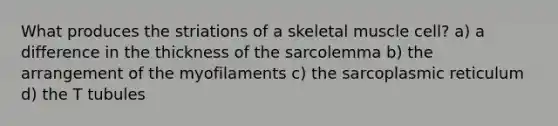 What produces the striations of a skeletal muscle cell? a) a difference in the thickness of the sarcolemma b) the arrangement of the myofilaments c) the sarcoplasmic reticulum d) the T tubules