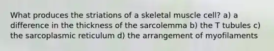 What produces the striations of a skeletal muscle cell? a) a difference in the thickness of the sarcolemma b) the T tubules c) the sarcoplasmic reticulum d) the arrangement of myofilaments