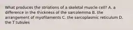 What produces the striations of a skeletal muscle cell? A. a difference in the thickness of the sarcolemma B. the arrangement of myofilaments C. the sarcoplasmic reticulum D. the T tubules