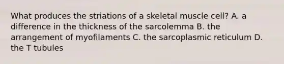 What produces the striations of a skeletal muscle cell? A. a difference in the thickness of the sarcolemma B. the arrangement of myofilaments C. the sarcoplasmic reticulum D. the T tubules