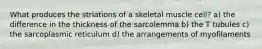 What produces the striations of a skeletal muscle cell? a) the difference in the thickness of the sarcolemma b) the T tubules c) the sarcoplasmic reticulum d) the arrangements of myofilaments