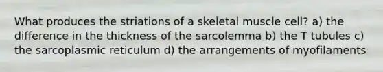 What produces the striations of a skeletal muscle cell? a) the difference in the thickness of the sarcolemma b) the T tubules c) the sarcoplasmic reticulum d) the arrangements of myofilaments