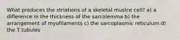 What produces the striations of a skeletal muslce cell? a) a difference in the thickness of the sarcolemma b) the arrangement of myofilaments c) the sarcoplasmic reticulum d) the T tubules