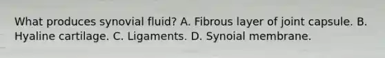 What produces synovial fluid? A. Fibrous layer of joint capsule. B. Hyaline cartilage. C. Ligaments. D. Synoial membrane.