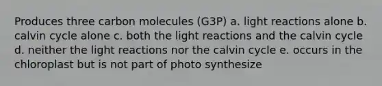 Produces three carbon molecules (G3P) a. light reactions alone b. calvin cycle alone c. both the light reactions and the calvin cycle d. neither the light reactions nor the calvin cycle e. occurs in the chloroplast but is not part of photo synthesize