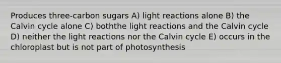 Produces three-carbon sugars A) <a href='https://www.questionai.com/knowledge/kSUoWrrvoC-light-reactions' class='anchor-knowledge'>light reactions</a> alone B) the Calvin cycle alone C) boththe light reactions and the Calvin cycle D) neither the light reactions nor the Calvin cycle E) occurs in the chloroplast but is not part of photosynthesis