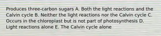 Produces three-carbon sugars A. Both the <a href='https://www.questionai.com/knowledge/kSUoWrrvoC-light-reactions' class='anchor-knowledge'>light reactions</a> and the Calvin cycle B. Neither the light reactions nor the Calvin cycle C. Occurs in the chloroplast but is not part of photosynthesis D. Light reactions alone E. The Calvin cycle alone