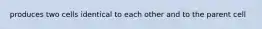 produces two cells identical to each other and to the parent cell