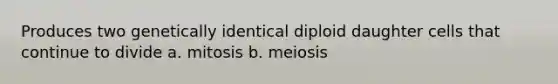 Produces two genetically identical diploid daughter cells that continue to divide a. mitosis b. meiosis