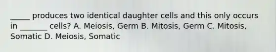 _____ produces two identical daughter cells and this only occurs in _______ cells? A. Meiosis, Germ B. Mitosis, Germ C. Mitosis, Somatic D. Meiosis, Somatic