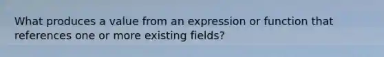 What produces a value from an expression or function that references one or more existing fields?