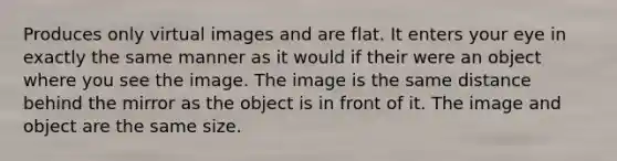 Produces only virtual images and are flat. It enters your eye in exactly the same manner as it would if their were an object where you see the image. The image is the same distance behind the mirror as the object is in front of it. The image and object are the same size.