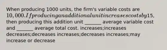 When producing 1000 units, the firm's variable costs are 10,000. If producing an additional unit increases costs by15, then producing this addition unit _______ average variable cost and _______ average total cost. increases;increases decreases;decreases increases;decreases increases;may increase or decrease