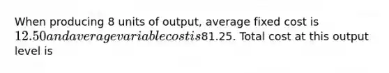 When producing 8 units of output, average fixed cost is 12.50 and average variable cost is81.25. Total cost at this output level is