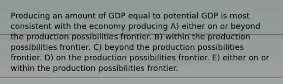 Producing an amount of GDP equal to potential GDP is most consistent with the economy producing A) either on or beyond the production possibilities frontier. B) within the production possibilities frontier. C) beyond the production possibilities frontier. D) on the production possibilities frontier. E) either on or within the production possibilities frontier.