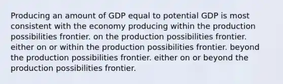 Producing an amount of GDP equal to potential GDP is most consistent with the economy producing within the production possibilities frontier. on the production possibilities frontier. either on or within the production possibilities frontier. beyond the production possibilities frontier. either on or beyond the production possibilities frontier.