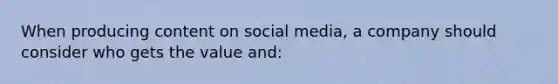 When producing content on social media, a company should consider who gets the value and: