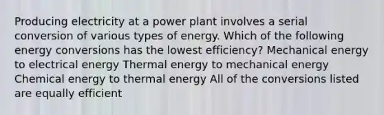 Producing electricity at a power plant involves a serial conversion of various types of energy. Which of the following energy conversions has the lowest efficiency? Mechanical energy to electrical energy Thermal energy to mechanical energy Chemical energy to thermal energy All of the conversions listed are equally efficient