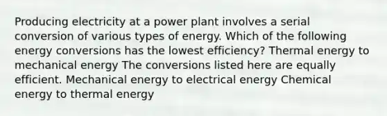 Producing electricity at a power plant involves a serial conversion of various types of energy. Which of the following energy conversions has the lowest efficiency? Thermal energy to mechanical energy The conversions listed here are equally efficient. Mechanical energy to electrical energy Chemical energy to thermal energy