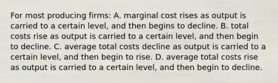 For most producing firms: A. marginal cost rises as output is carried to a certain level, and then begins to decline. B. total costs rise as output is carried to a certain level, and then begin to decline. C. average total costs decline as output is carried to a certain level, and then begin to rise. D. average total costs rise as output is carried to a certain level, and then begin to decline.