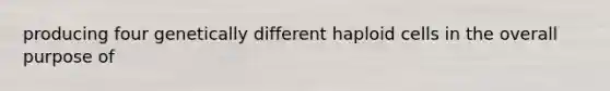 producing four genetically different haploid cells in the overall purpose of