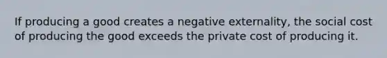 If producing a good creates a negative externality, the social cost of producing the good exceeds the private cost of producing it.