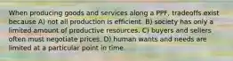 When producing goods and services along a PPF, tradeoffs exist because A) not all production is efficient. B) society has only a limited amount of productive resources. C) buyers and sellers often must negotiate prices. D) human wants and needs are limited at a particular point in time.