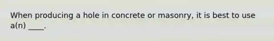 When producing a hole in concrete or masonry, it is best to use a(n) ____.