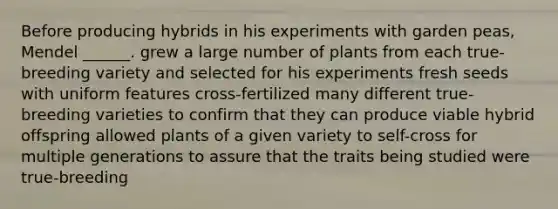 Before producing hybrids in his experiments with garden peas, Mendel ______. grew a large number of plants from each true-breeding variety and selected for his experiments fresh seeds with uniform features cross-fertilized many different true-breeding varieties to confirm that they can produce viable hybrid offspring allowed plants of a given variety to self-cross for multiple generations to assure that the traits being studied were true-breeding