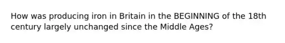 How was producing iron in Britain in the BEGINNING of the 18th century largely unchanged since the Middle Ages?