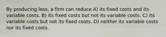 By producing less, a firm can reduce A) its fixed costs and its variable costs. B) its fixed costs but not its variable costs. C) its variable costs but not its fixed costs. D) neither its variable costs nor its fixed costs.