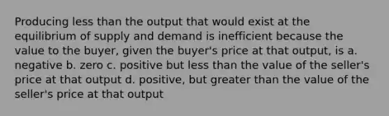 Producing less than the output that would exist at the equilibrium of supply and demand is inefficient because the value to the buyer, given the buyer's price at that output, is a. negative b. zero c. positive but less than the value of the seller's price at that output d. positive, but greater than the value of the seller's price at that output