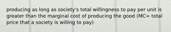 producing as long as society's total willingness to pay per unit is greater than the marginal cost of producing the good (MC= total price that a society is willing to pay)