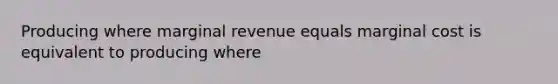 Producing where marginal revenue equals marginal cost is equivalent to producing where