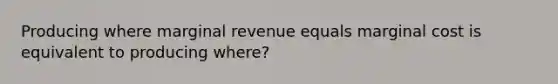 Producing where marginal revenue equals marginal cost is equivalent to producing where?