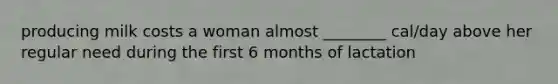 producing milk costs a woman almost ________ cal/day above her regular need during the first 6 months of lactation