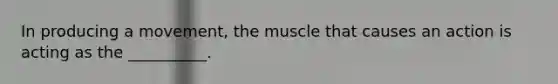 In producing a movement, the muscle that causes an action is acting as the __________.