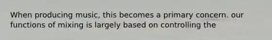 When producing music, this becomes a primary concern. our functions of mixing is largely based on controlling the