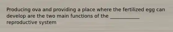 Producing ova and providing a place where the fertilized egg can develop are the two main functions of the ____________ reproductive system