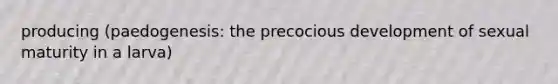 producing (paedogenesis: the precocious development of sexual maturity in a larva)