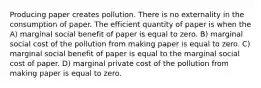 Producing paper creates pollution. There is no externality in the consumption of paper. The efficient quantity of paper is when the A) marginal social benefit of paper is equal to zero. B) marginal social cost of the pollution from making paper is equal to zero. C) marginal social benefit of paper is equal to the marginal social cost of paper. D) marginal private cost of the pollution from making paper is equal to zero.