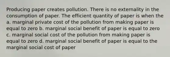 Producing paper creates pollution. There is no externality in the consumption of paper. The efficient quantity of paper is when the a. marginal private cost of the pollution from making paper is equal to zero b. marginal social benefit of paper is equal to zero c. marginal social cost of the pollution from making paper is equal to zero d. marginal social benefit of paper is equal to the marginal social cost of paper