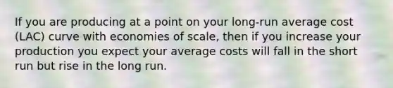 If you are producing at a point on your​ long-run average cost ​(LAC​) curve with economies of​ scale, then if you increase your production you expect your average costs will fall in the short run but rise in the long run.