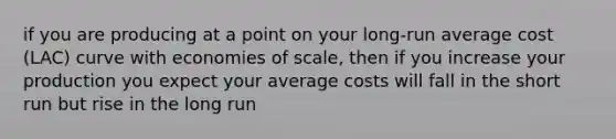 if you are producing at a point on your long-run average cost (LAC) curve with economies of scale, then if you increase your production you expect your average costs will fall in the short run but rise in the long run