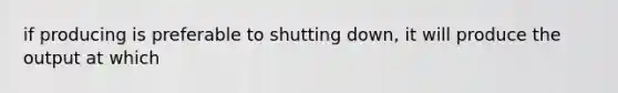 if producing is preferable to shutting down, it will produce the output at which