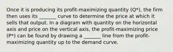 Once it is producing its​ profit-maximizing quantity ​(Q*​), the firm then uses its _______ curve to determine the price at which it sells that output. In a diagram with quantity on the horizontal axis and price on the vertical​ axis, the​ profit-maximizing price ​(P*​) can be found by drawing a _______ line from the​ profit-maximizing quantity up to the demand curve.