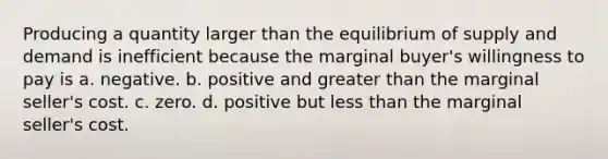 Producing a quantity larger than the equilibrium of supply and demand is inefficient because the marginal buyer's willingness to pay is a. negative. b. positive and <a href='https://www.questionai.com/knowledge/ktgHnBD4o3-greater-than' class='anchor-knowledge'>greater than</a> the marginal seller's cost. c. zero. d. positive but <a href='https://www.questionai.com/knowledge/k7BtlYpAMX-less-than' class='anchor-knowledge'>less than</a> the marginal seller's cost.